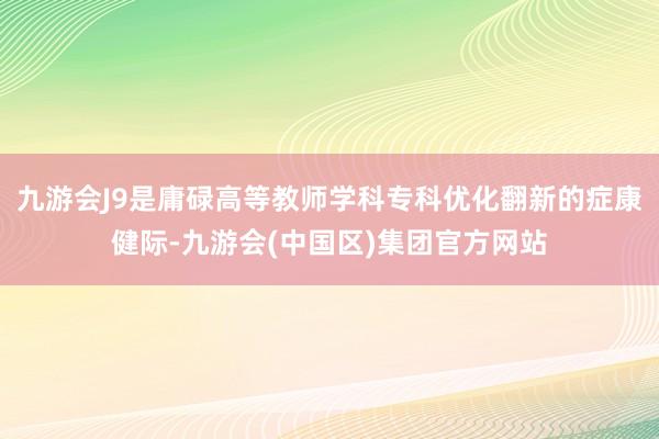 九游会J9是庸碌高等教师学科专科优化翻新的症康健际-九游会(中国区)集团官方网站