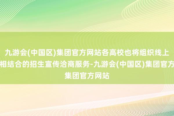 九游会(中国区)集团官方网站各高校也将组织线上线下相结合的招生宣传洽商服务-九游会(中国区)集团官方网站