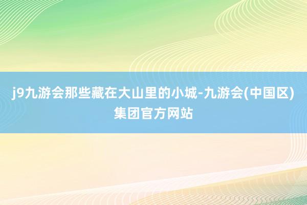 j9九游会那些藏在大山里的小城-九游会(中国区)集团官方网站