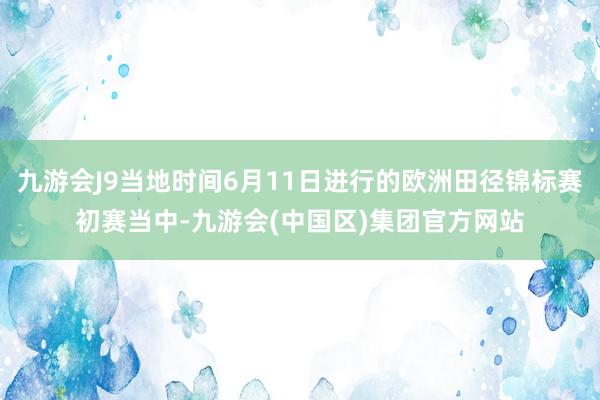 九游会J9当地时间6月11日进行的欧洲田径锦标赛初赛当中-九游会(中国区)集团官方网站