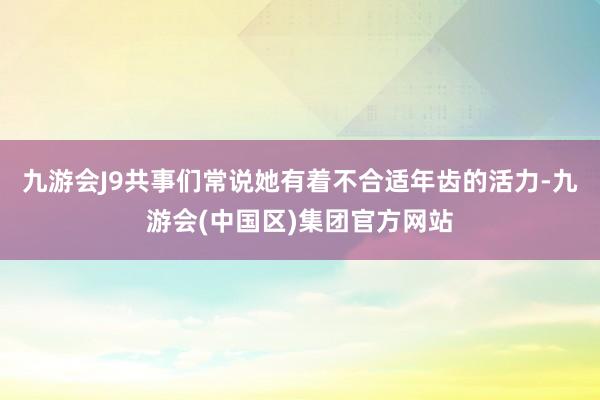 九游会J9共事们常说她有着不合适年齿的活力-九游会(中国区)集团官方网站