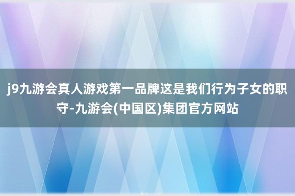 j9九游会真人游戏第一品牌这是我们行为子女的职守-九游会(中国区)集团官方网站