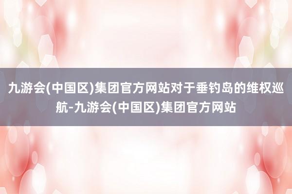 九游会(中国区)集团官方网站对于垂钓岛的维权巡航-九游会(中国区)集团官方网站