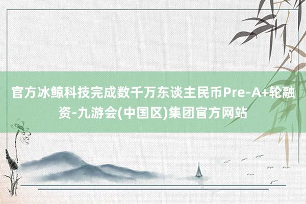 官方冰鲸科技完成数千万东谈主民币Pre-A+轮融资-九游会(中国区)集团官方网站