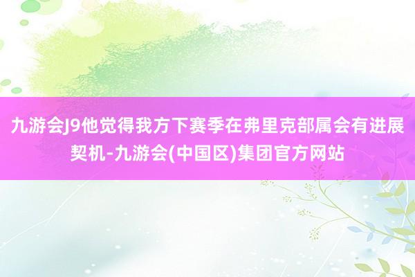 九游会J9他觉得我方下赛季在弗里克部属会有进展契机-九游会(中国区)集团官方网站