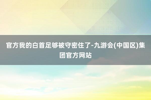 官方我的白首足够被守密住了-九游会(中国区)集团官方网站