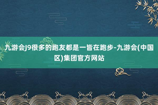 九游会J9很多的跑友都是一皆在跑步-九游会(中国区)集团官方网站