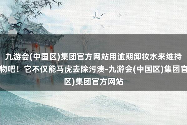 九游会(中国区)集团官方网站用逾期卸妆水来维持你的衣物吧！它不仅能马虎去除污渍-九游会(中国区)集团官方网站