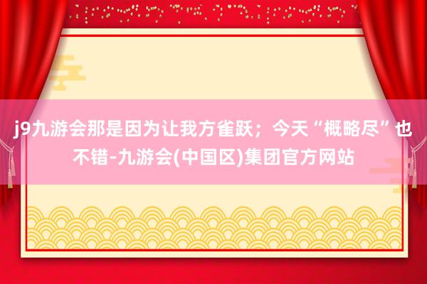 j9九游会那是因为让我方雀跃；今天“概略尽”也不错-九游会(中国区)集团官方网站