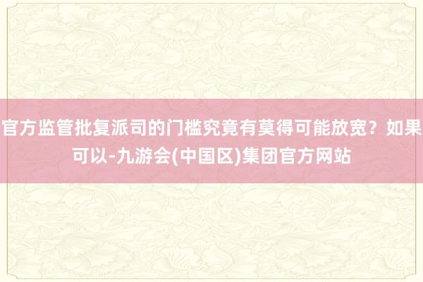 官方监管批复派司的门槛究竟有莫得可能放宽？如果可以-九游会(中国区)集团官方网站