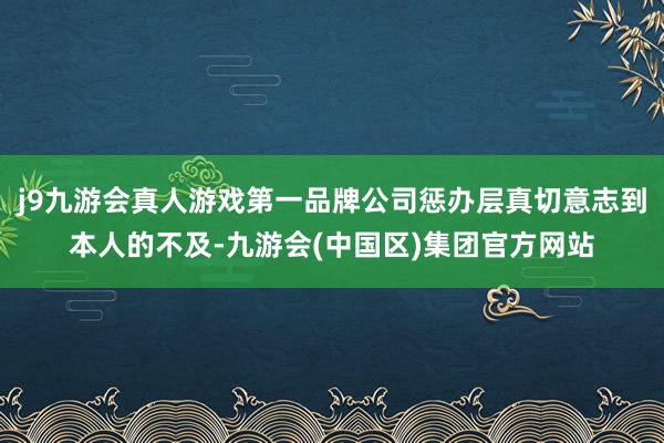 j9九游会真人游戏第一品牌公司惩办层真切意志到本人的不及-九游会(中国区)集团官方网站