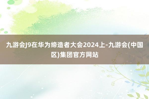 九游会J9在华为缔造者大会2024上-九游会(中国区)集团官方网站