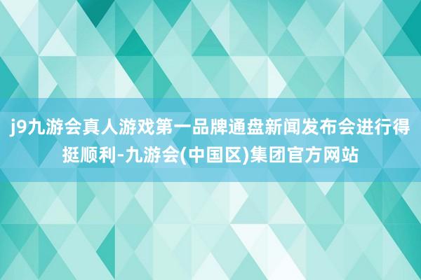 j9九游会真人游戏第一品牌通盘新闻发布会进行得挺顺利-九游会(中国区)集团官方网站