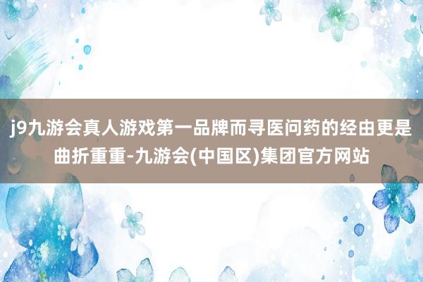 j9九游会真人游戏第一品牌而寻医问药的经由更是曲折重重-九游会(中国区)集团官方网站