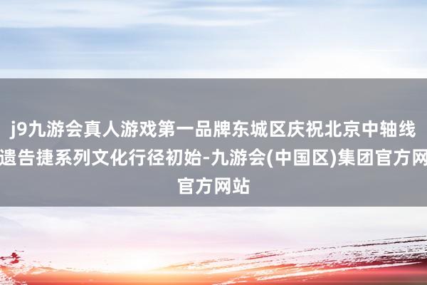 j9九游会真人游戏第一品牌东城区庆祝北京中轴线申遗告捷系列文化行径初始-九游会(中国区)集团官方网站