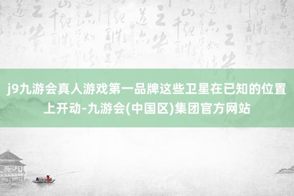 j9九游会真人游戏第一品牌这些卫星在已知的位置上开动-九游会(中国区)集团官方网站