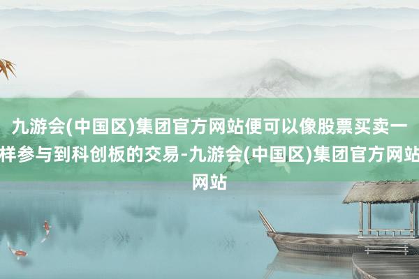 九游会(中国区)集团官方网站便可以像股票买卖一样参与到科创板的交易-九游会(中国区)集团官方网站