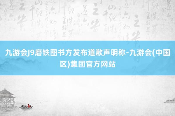 九游会J9磨铁图书方发布道歉声明称-九游会(中国区)集团官方网站