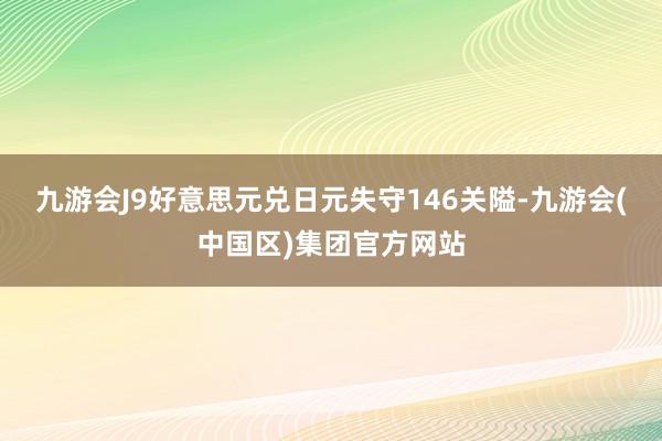 九游会J9好意思元兑日元失守146关隘-九游会(中国区)集团官方网站