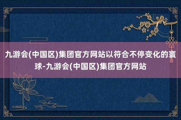 九游会(中国区)集团官方网站以符合不停变化的寰球-九游会(中国区)集团官方网站