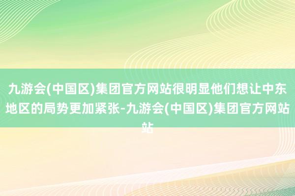 九游会(中国区)集团官方网站很明显他们想让中东地区的局势更加紧张-九游会(中国区)集团官方网站