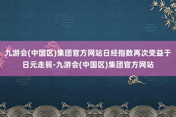 九游会(中国区)集团官方网站日经指数再次受益于日元走弱-九游会(中国区)集团官方网站