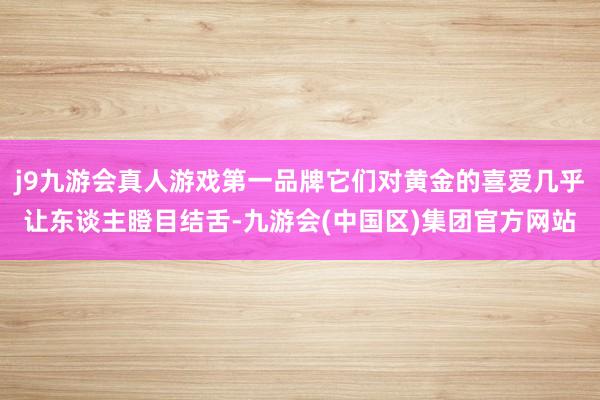 j9九游会真人游戏第一品牌它们对黄金的喜爱几乎让东谈主瞪目结舌-九游会(中国区)集团官方网站