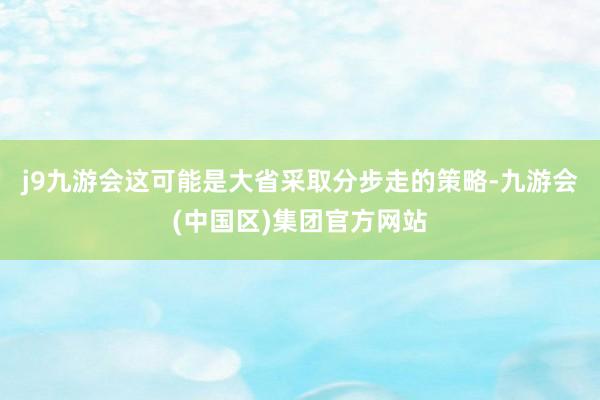 j9九游会这可能是大省采取分步走的策略-九游会(中国区)集团官方网站