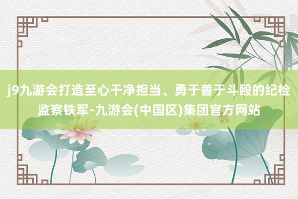 j9九游会打造至心干净担当、勇于善于斗殴的纪检监察铁军-九游会(中国区)集团官方网站