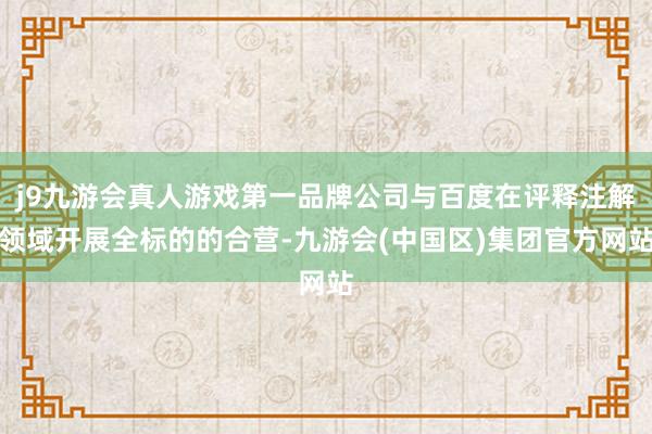 j9九游会真人游戏第一品牌公司与百度在评释注解领域开展全标的的合营-九游会(中国区)集团官方网站