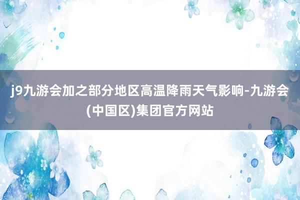 j9九游会加之部分地区高温降雨天气影响-九游会(中国区)集团官方网站