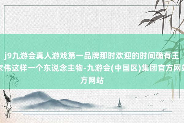 j9九游会真人游戏第一品牌那时欢迎的时间确有王家伟这样一个东说念主物-九游会(中国区)集团官方网站