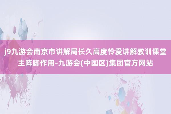 j9九游会南京市讲解局长久高度怜爱讲解教训课堂主阵脚作用-九游会(中国区)集团官方网站