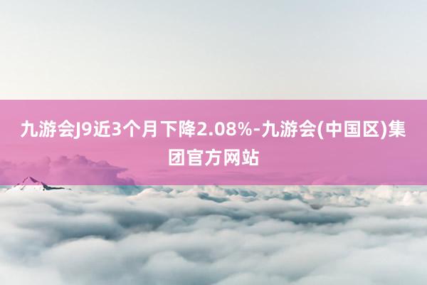 九游会J9近3个月下降2.08%-九游会(中国区)集团官方网站