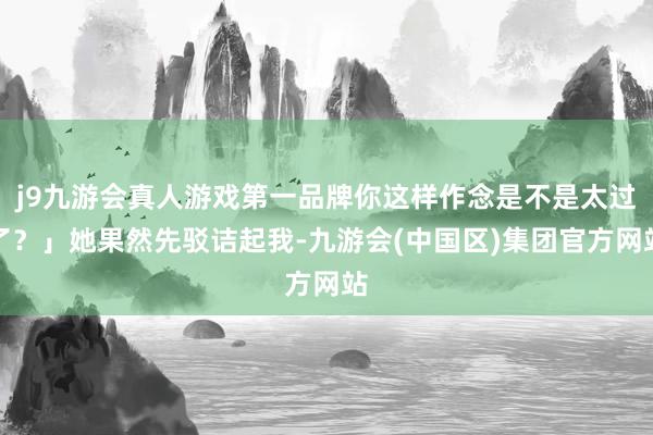 j9九游会真人游戏第一品牌你这样作念是不是太过了？」她果然先驳诘起我-九游会(中国区)集团官方网站