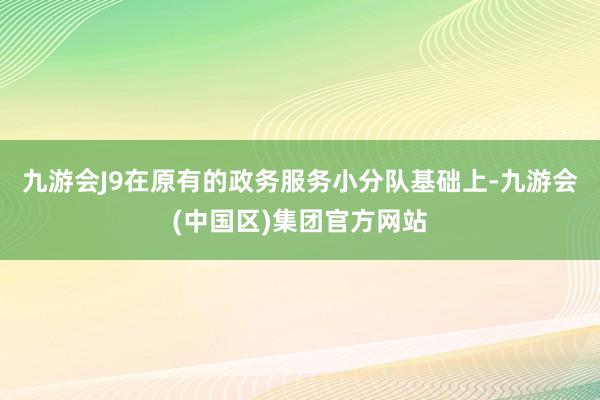 九游会J9在原有的政务服务小分队基础上-九游会(中国区)集团官方网站