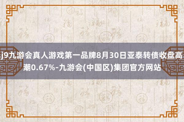 j9九游会真人游戏第一品牌8月30日亚泰转债收盘高潮0.67%-九游会(中国区)集团官方网站