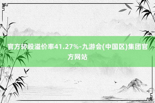 官方转股溢价率41.27%-九游会(中国区)集团官方网站