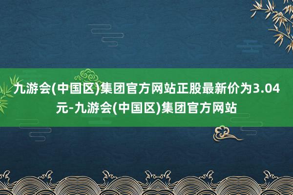 九游会(中国区)集团官方网站正股最新价为3.04元-九游会(中国区)集团官方网站