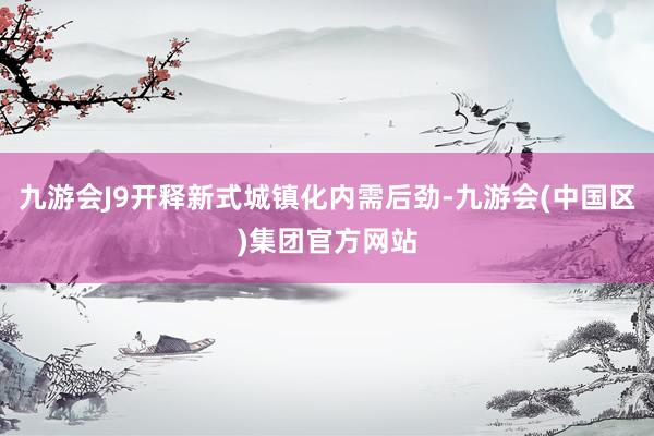 九游会J9开释新式城镇化内需后劲-九游会(中国区)集团官方网站