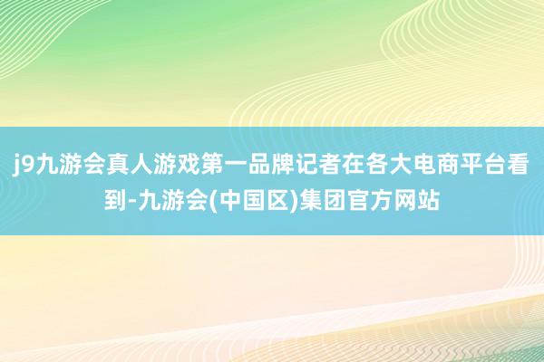 j9九游会真人游戏第一品牌记者在各大电商平台看到-九游会(中国区)集团官方网站