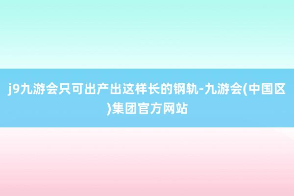 j9九游会只可出产出这样长的钢轨-九游会(中国区)集团官方网站