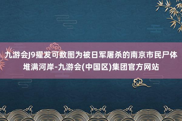 九游会J9擢发可数图为被日军屠杀的南京市民尸体堆满河岸-九游会(中国区)集团官方网站