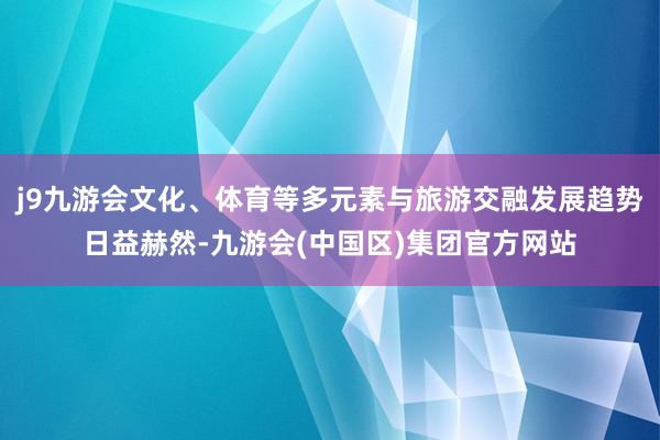 j9九游会文化、体育等多元素与旅游交融发展趋势日益赫然-九游会(中国区)集团官方网站