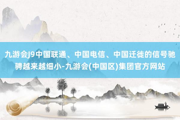 九游会J9中国联通、中国电信、中国迁徙的信号驰骋越来越细小-九游会(中国区)集团官方网站