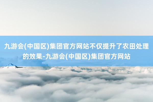 九游会(中国区)集团官方网站不仅提升了农田处理的效果-九游会(中国区)集团官方网站