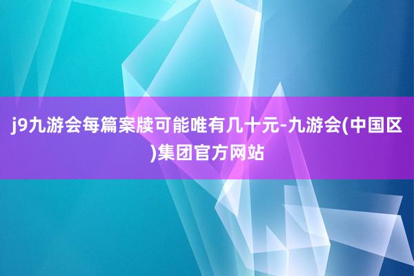 j9九游会每篇案牍可能唯有几十元-九游会(中国区)集团官方网站