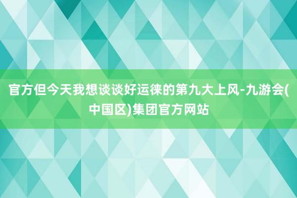 官方但今天我想谈谈好运徕的第九大上风-九游会(中国区)集团官方网站