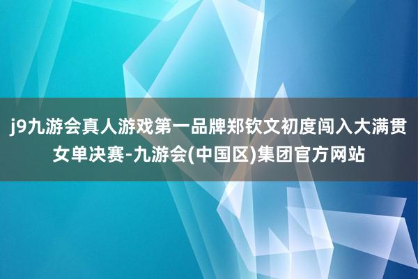 j9九游会真人游戏第一品牌郑钦文初度闯入大满贯女单决赛-九游会(中国区)集团官方网站