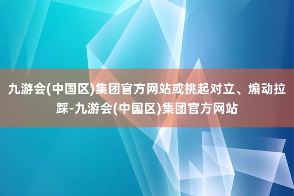 九游会(中国区)集团官方网站或挑起对立、煽动拉踩-九游会(中国区)集团官方网站